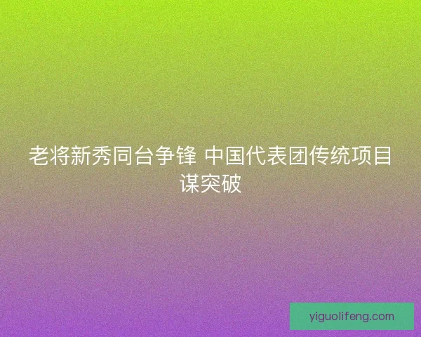 老将新秀同台争锋 中国代表团传统项目谋突破